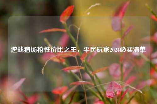 逆战猎场枪性价比之王，平民玩家2024必买清单