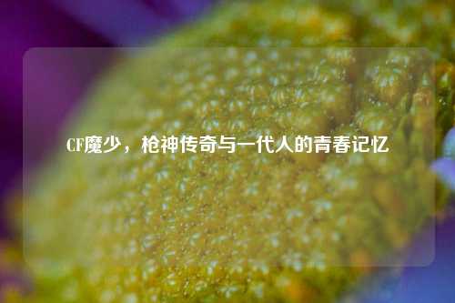 CF魔少，枪神传奇与一代人的青春记忆