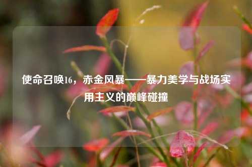 使命召唤16，赤金风暴——暴力美学与战场实用主义的巅峰碰撞
