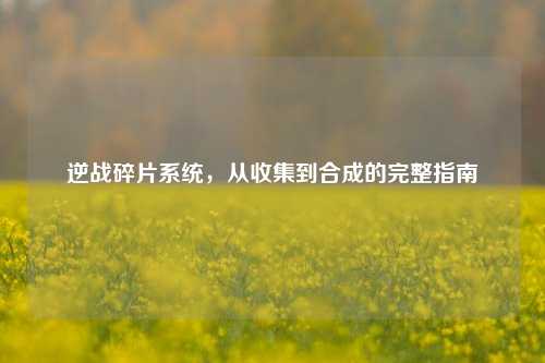 逆战碎片系统，从收集到合成的完整指南