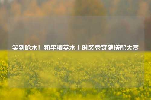 笑到呛水！和平精英水上时装秀奇葩搭配大赏