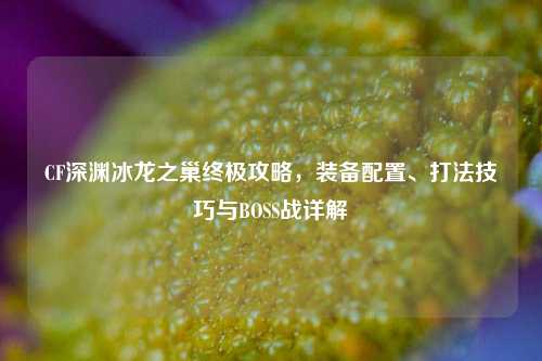CF深渊冰龙之巢终极攻略，装备配置、打法技巧与BOSS战详解