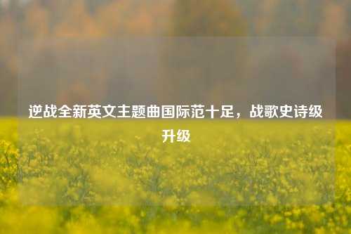 逆战全新英文主题曲国际范十足，战歌史诗级升级