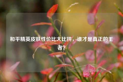 和平精英皮肤性价比大比拼，谁才是真正的王者？