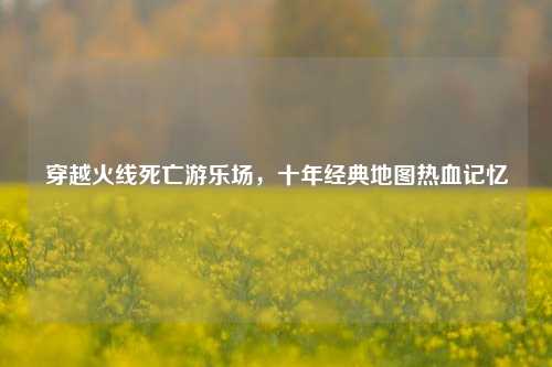 穿越火线死亡游乐场，十年经典地图热血记忆