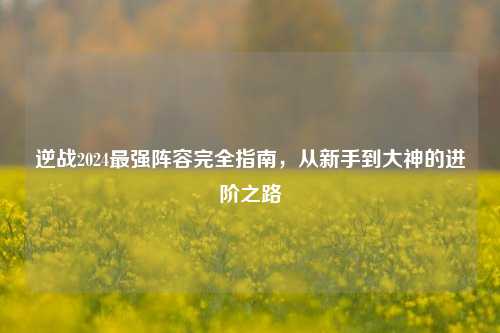 逆战2024最强阵容完全指南，从新手到大神的进阶之路