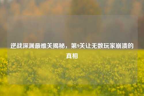 逆战深渊最难关揭秘，第9关让无数玩家崩溃的真相