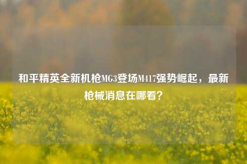 和平精英全新机枪MG3登场M417强势崛起，最新枪械消息在哪看？