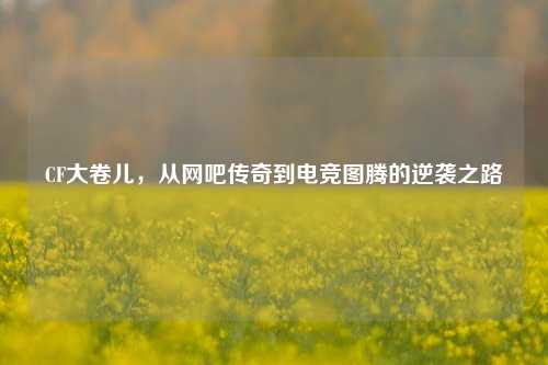 CF大卷儿，从网吧传奇到电竞图腾的逆袭之路