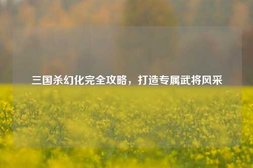 三国杀幻化完全攻略，打造专属武将风采