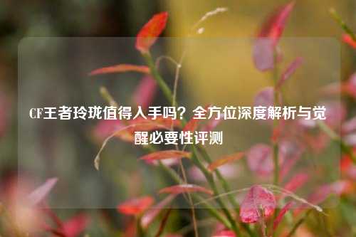CF王者玲珑值得入手吗？全方位深度解析与觉醒必要性评测