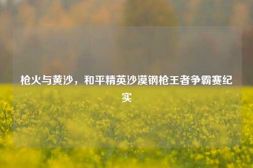 枪火与黄沙，和平精英沙漠钢枪王者争霸赛纪实