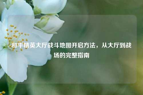 和平精英大厅战斗地图开启方法，从大厅到战场的完整指南