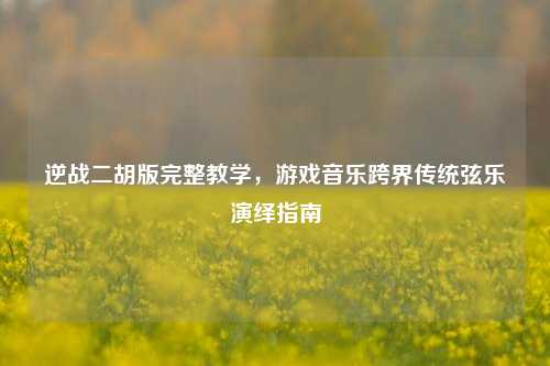 逆战二胡版完整教学，游戏音乐跨界传统弦乐演绎指南