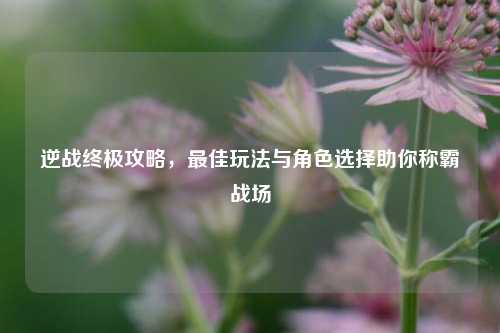 逆战终极攻略，最佳玩法与角色选择助你称霸战场