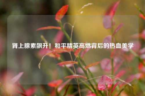 肾上腺素飙升！和平精英高燃背后的热血美学