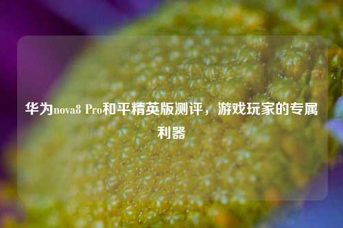 华为nova8 Pro和平精英版测评，游戏玩家的专属利器