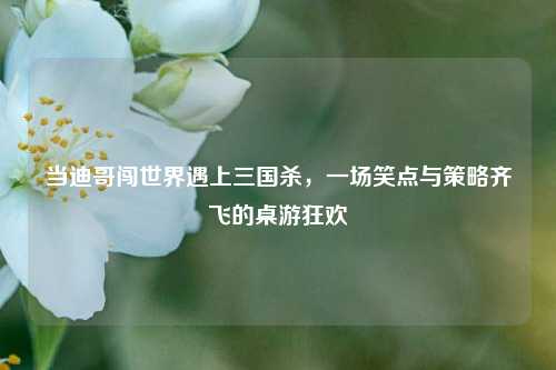 当迪哥闯世界遇上三国杀，一场笑点与策略齐飞的桌游狂欢