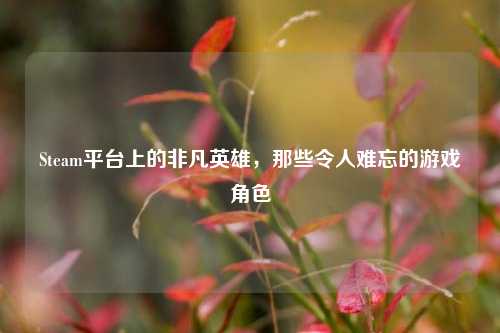Steam平台上的非凡英雄，那些令人难忘的游戏角色