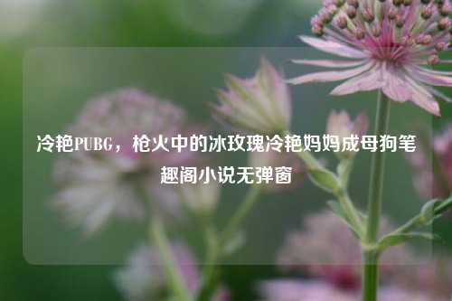 冷艳PUBG，枪火中的冰玫瑰冷艳妈妈成母狗笔趣阁小说无弹窗