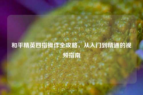 和平精英四指操作全攻略，从入门到精通的视频指南