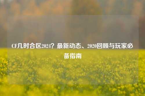CF几时合区2024？最新动态、2020回顾与玩家必备指南