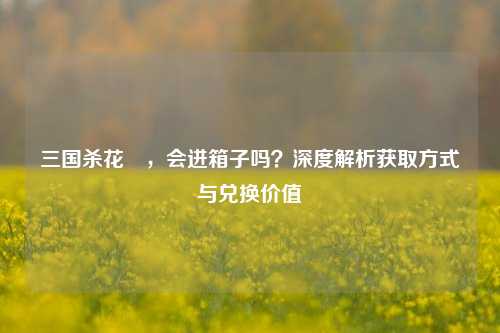 三国杀花鬘，会进箱子吗？深度解析获取方式与兑换价值