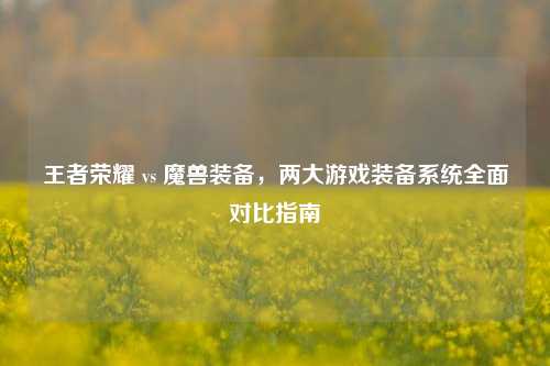 王者荣耀 vs 魔兽装备，两大游戏装备系统全面对比指南