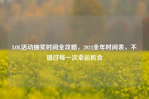 LOL活动抽奖时间全攻略，2024全年时间表，不错过每一次幸运机会