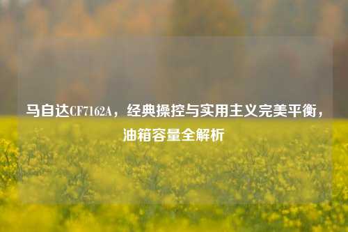 马自达CF7162A，经典操控与实用主义完美平衡，油箱容量全解析