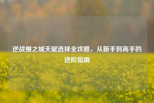 逆战樱之城天赋选择全攻略，从新手到高手的进阶指南