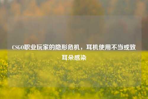 CSGO职业玩家的隐形危机，耳机使用不当或致耳朵感染