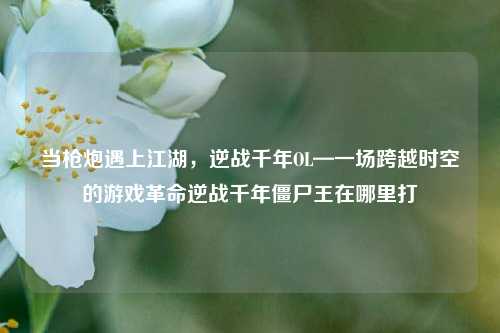 当枪炮遇上江湖，逆战千年OL—一场跨越时空的游戏革命逆战千年僵尸王在哪里打