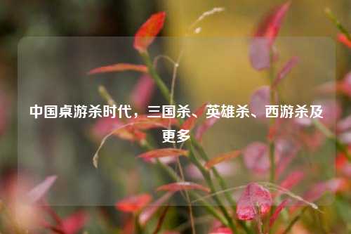 中国桌游杀时代，三国杀、英雄杀、西游杀及更多