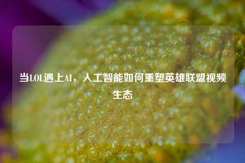 当LOL遇上AI，人工智能如何重塑英雄联盟视频生态