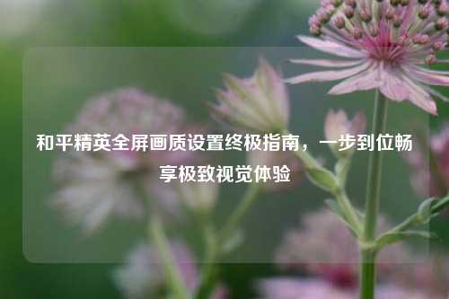 和平精英全屏画质设置终极指南，一步到位畅享极致视觉体验