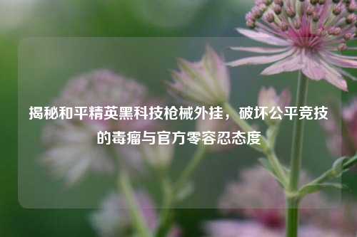 揭秘和平精英黑科技枪械外挂，破坏公平竞技的毒瘤与官方零容忍态度