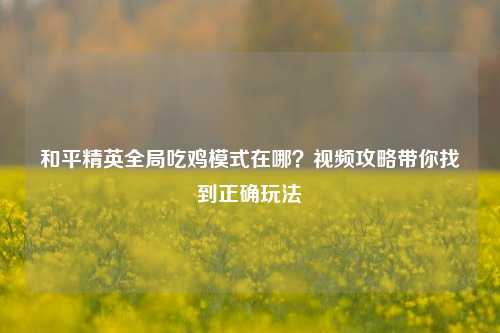 和平精英全局吃鸡模式在哪？视频攻略带你找到正确玩法
