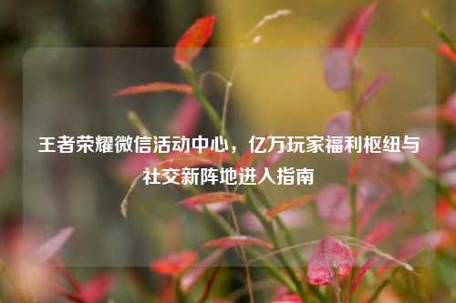王者荣耀微信活动中心，亿万玩家福利枢纽与社交新阵地进入指南