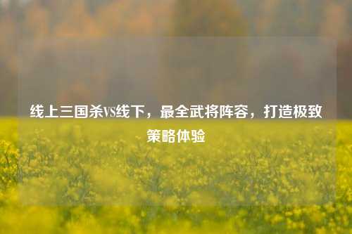 线上三国杀VS线下，最全武将阵容，打造极致策略体验