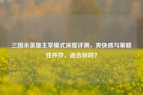 三国杀英雄主宰模式深度评测，爽快感与策略性并存，适合你吗？