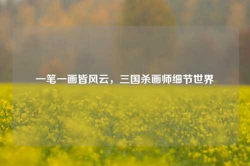 一笔一画皆风云，三国杀画师细节世界