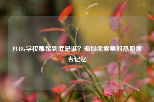 PUBG学校雕像到底是谁？揭秘像素里的热血青春记忆