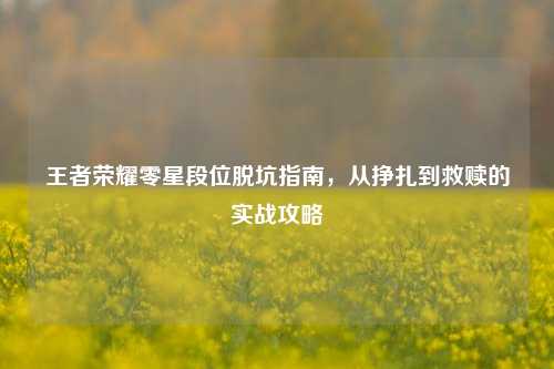 王者荣耀零星段位脱坑指南，从挣扎到救赎的实战攻略