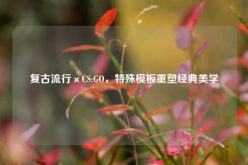 复古流行×CS:GO，特殊模板重塑经典美学