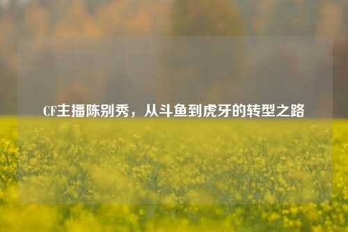 CF主播陈别秀，从斗鱼到虎牙的转型之路