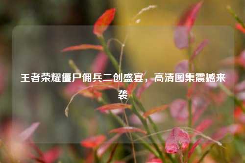 王者荣耀僵尸佣兵二创盛宴，高清图集震撼来袭