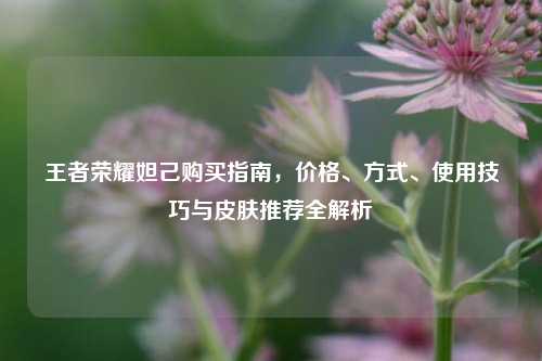 王者荣耀妲己购买指南，价格、方式、使用技巧与皮肤推荐全解析