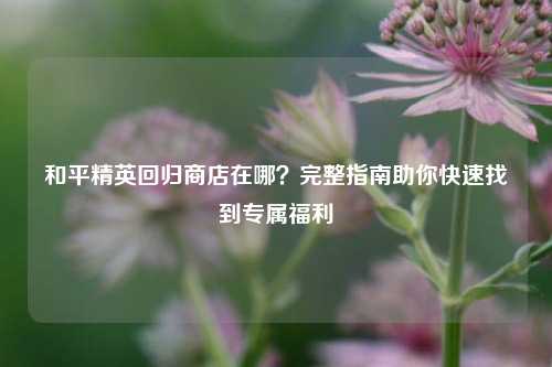 和平精英回归商店在哪？完整指南助你快速找到专属福利
