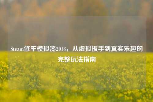 Steam修车模拟器2018，从虚拟扳手到真实乐趣的完整玩法指南